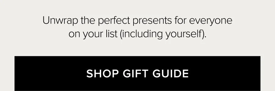 UNWRAP THE PERFECT PRESENTS FOR EVERYONE ON YOUR LIST (INCLUDING YOURSELF). SHOP GIFT GUIDE