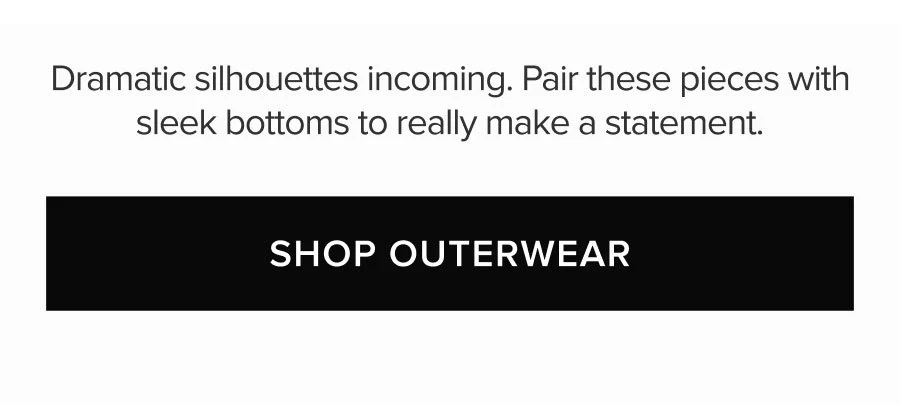 DRAMATIC SILHOUETTES INCOMING. PAIR THESE PIECES WITH SLEEK BOTTOMS TO REALLY MAKE A STATEMENT. SHOP OUTERWEAR