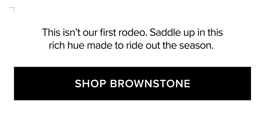 THIS ISN'T OUR FIRST RODEO. SADDLE UP IN THIS RICH HUE MADE TO RIDE OUT THE SEASON. SHOP BROWNSTONE