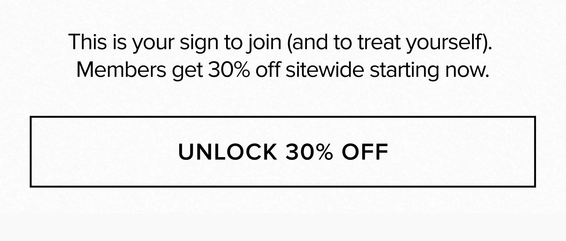 THIS IS YOUR SIGN TO JOIN (AND TO TREAT YOURSELF). MEMBERS GET 30% OFF SITEWIDE STARTING NOW. UNLOCK 30% OFF