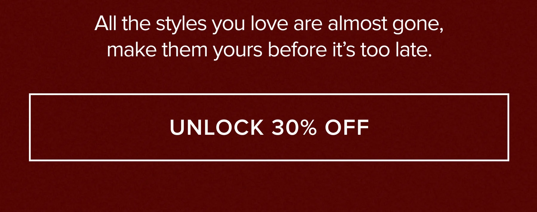 ALL THE STYLES YOU LOVE ARE ALMOST GONE, MAKE THEM YOURS BEFORE IT'S TOO LATE. UNLOCK 30% OFF