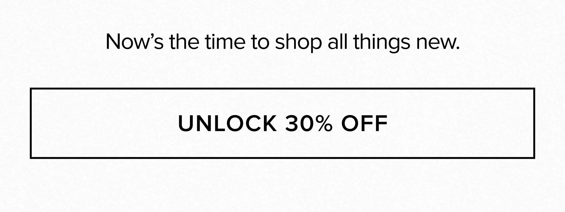 NOW'S THE TIME TO SHOP ALL THINGS NEW. UNLOCK 30% OFF