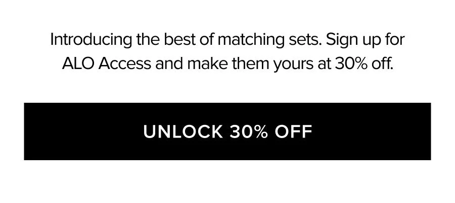 INTRODUCING THE BEST OF MATCHING SETS. SIGN UP FOR ALO ACCESS AND MAKE THEM YOURS AT 30% OFF. UNLOCK 30% OFF
