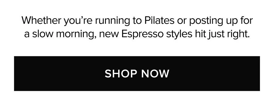 WHETHER YOU'RE RUNNING TO PILATES OR POSTING UP FOR A SLOW MORNING, NEW ESPRESSO STYLES HIT JUST RIGHT. SHOP NOW