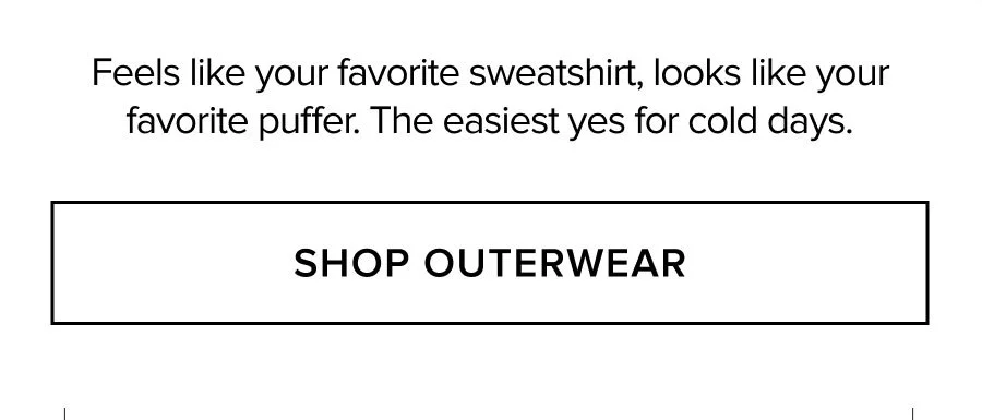 FEELS LIKE YOUR FAVORITE SWEATSHIRT, LOOKS LIKE YOUR FAVORITE PUFFER. THE EASIEST YES FOR COLD DAYS. SHOP OUTERWEAR