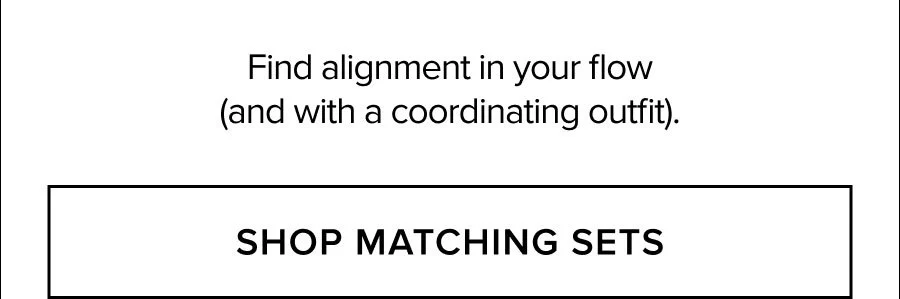 FIND ALIGNMENT IN YOUR FLOW (AND WITH A COORDINATING OUTFIT). SHOP MATCHING SETS