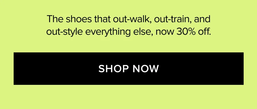 The shoes that out-walk, out-train, and out-style everything else, now 30% off. SHOP NOW