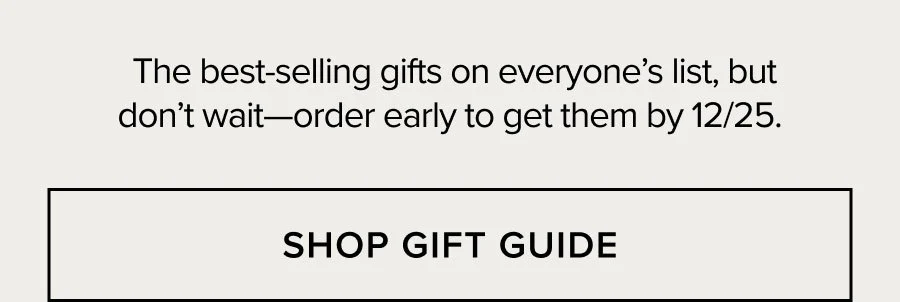 The best-selling gifts on everyone's list, but don't wait-order early to get them by 12/25. SHOP GIFT GUIDE