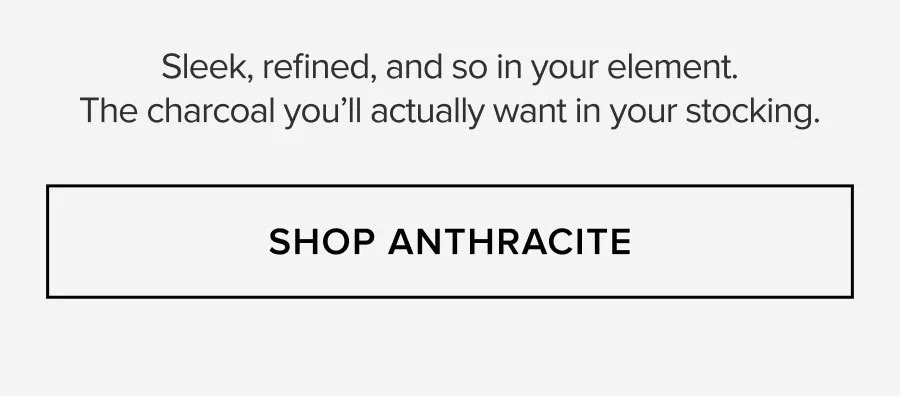 Sleek, refined, and so in your element. The charcoal you'll actually want in your stocking. SHOP ANTHRACITE