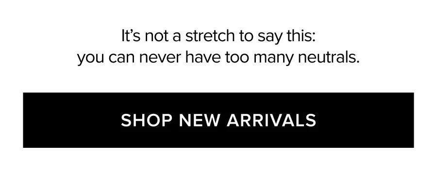 It's not a stretch to say this: you can never have too many neutrals. SHOP NEW ARRIVALS