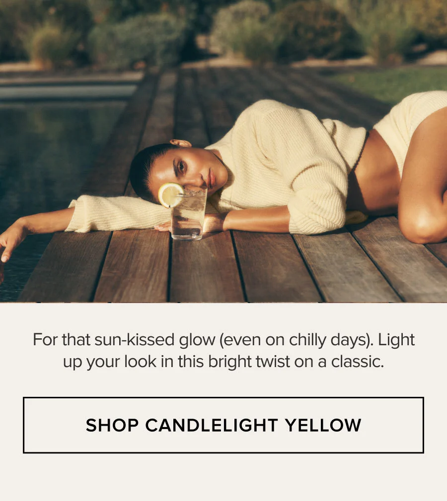 For that sun-kissed glow (even on chilly days). Light up your look in this bright twist on a classic. SHOP CANDLELIGHT YELLOW
