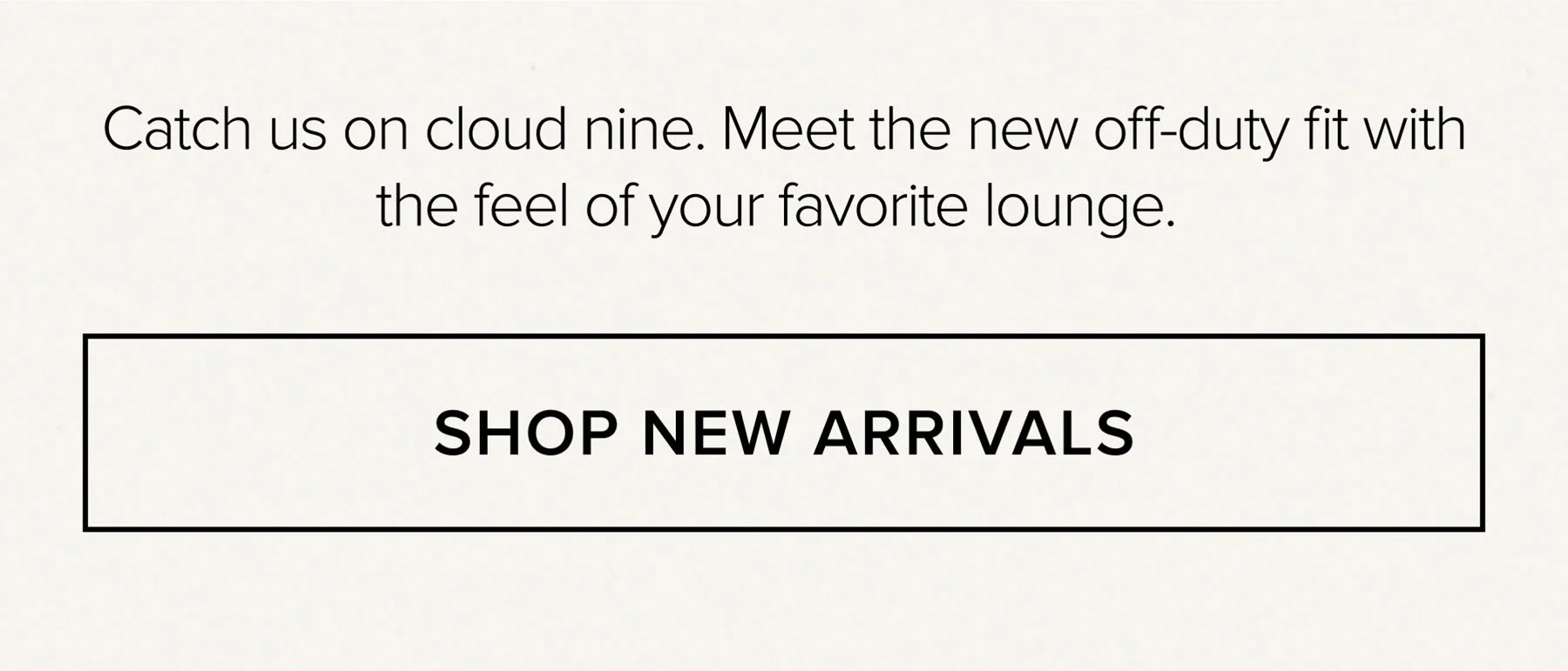 Catch us on cloud nine. Meet the new off-duty fit with the feel of your favorite lounge. SHOP NEW ARRIVALS