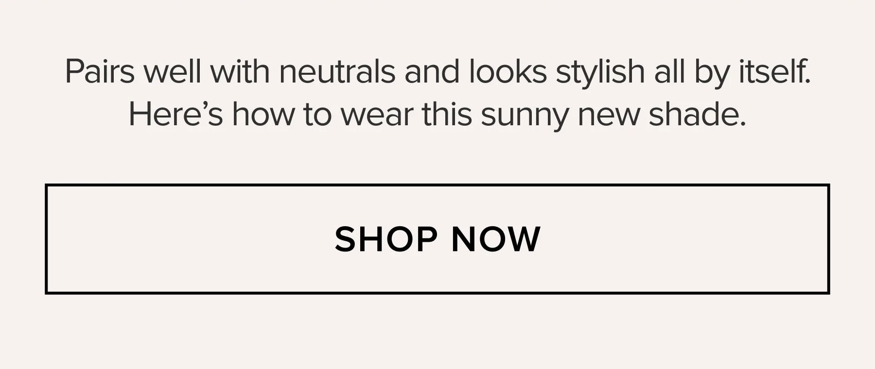 Pairs well with neutrals and looks stylish all by itself. Here's how to wear this sunny new shade. SHOP NOW