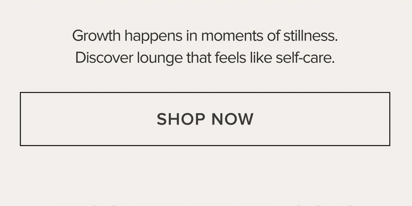 Growth happens in moments of stillness. Discover lounge that feels like self-care. SHOP NOW