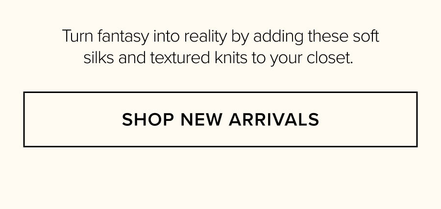 Turn fantasy into reality by adding these soft silks and textured knits to your closet. SHOP NEW ARRIVALS