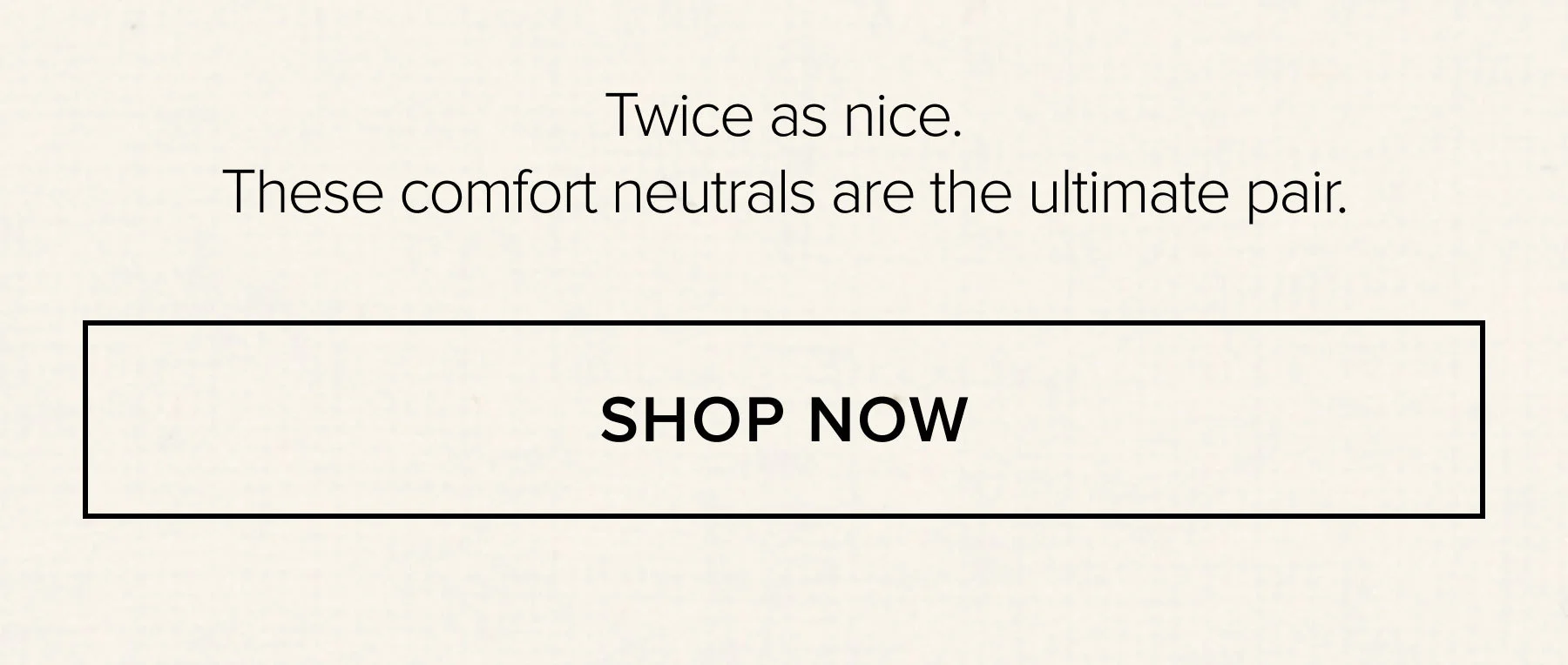TWICE AS NICE. THESE COMFORT NEUTRALS ARE THE ULTIMATE PAIR. SHOP NOW