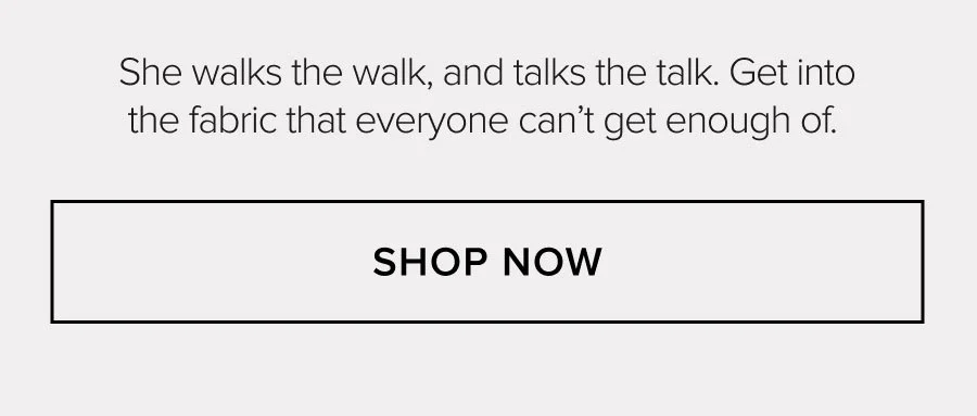 She walks the walk, and talks the talk. Get into the fabric that everyone can't get enough of. SHOP NOW