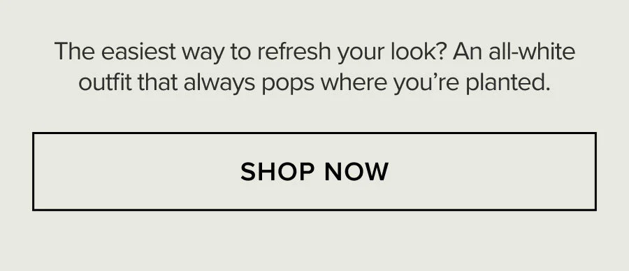 The easiest way to refresh your look? An all-white outfit that always pops where you're planted. SHOP NOW