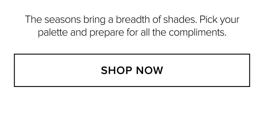 The seasons bring a breadth of shades. Pick your palette and prepare for all the compliments. SHOP NOW