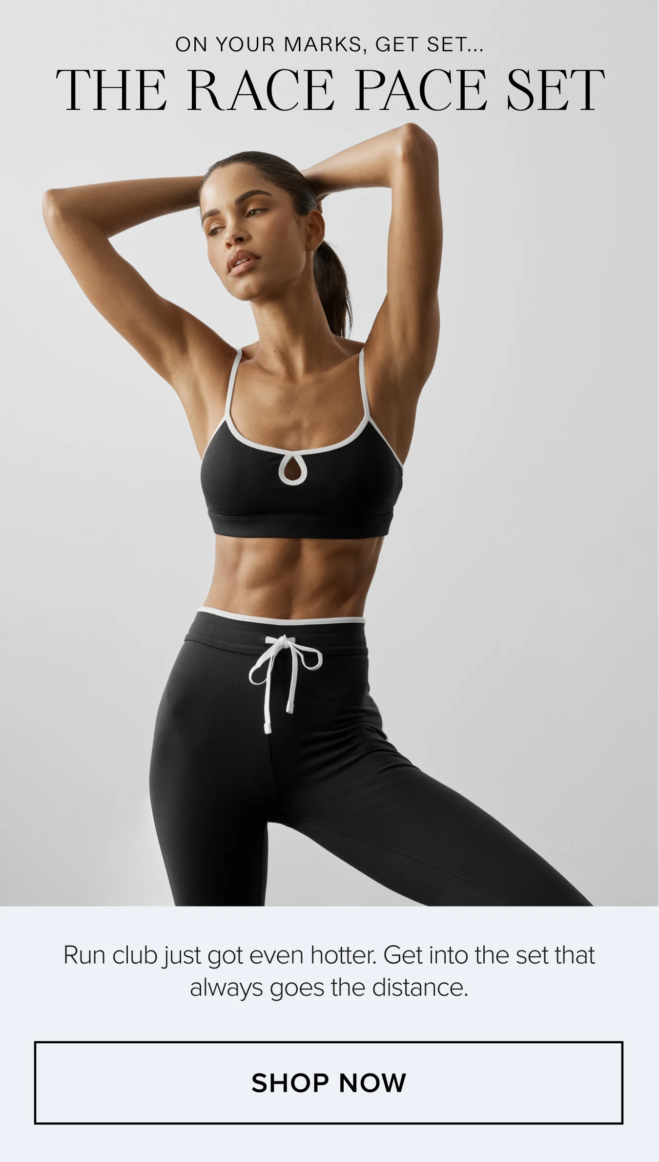 ON YOUR MARKS, GET SET...THE RACE PACE SET. Run club just got even hotter. Get into the set that always goes the distance. SHOP NOW