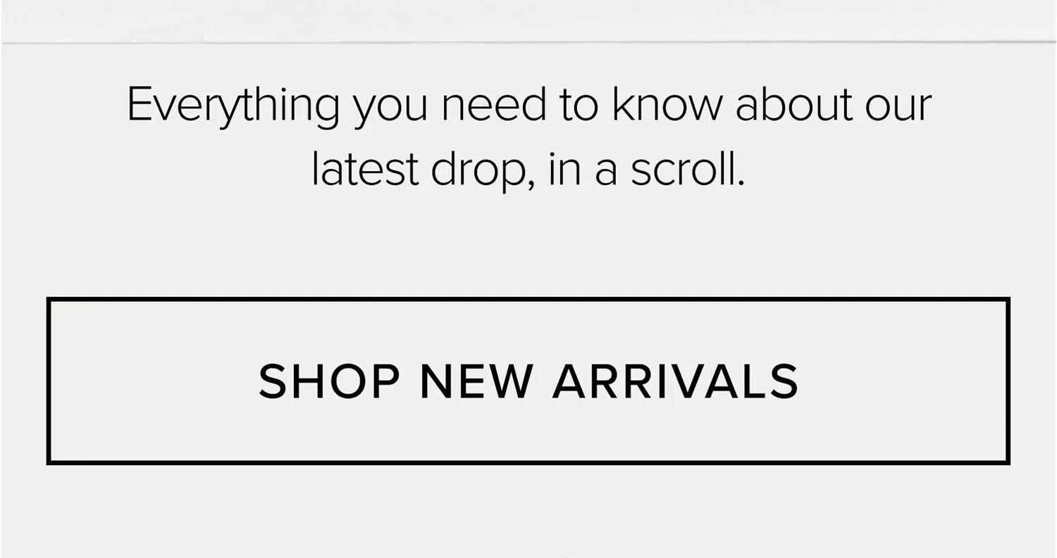 Everything you need to know about our latest drop, in a scroll. SHOP NEW ARRIVALS