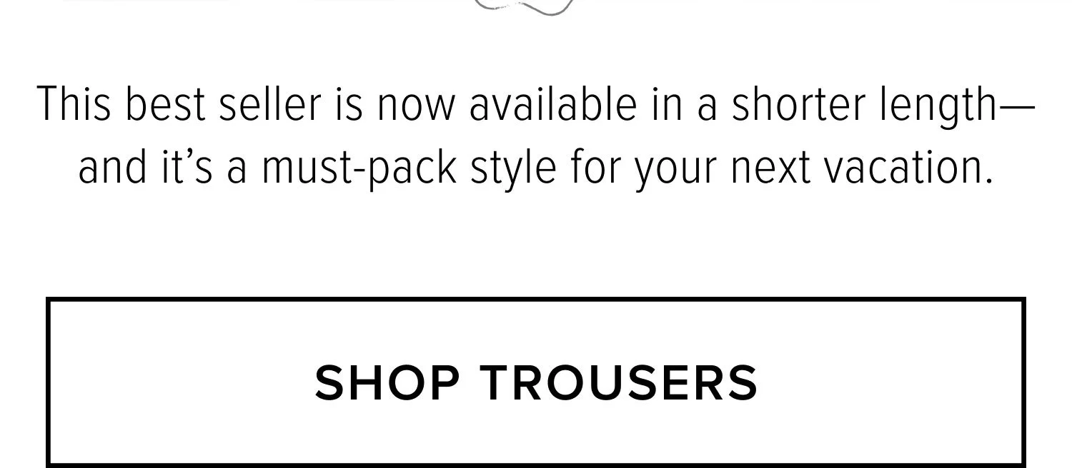 This best seller is now available in a shorter length-and it's a must-pack style for your next vacation. SHOP TROUSERS