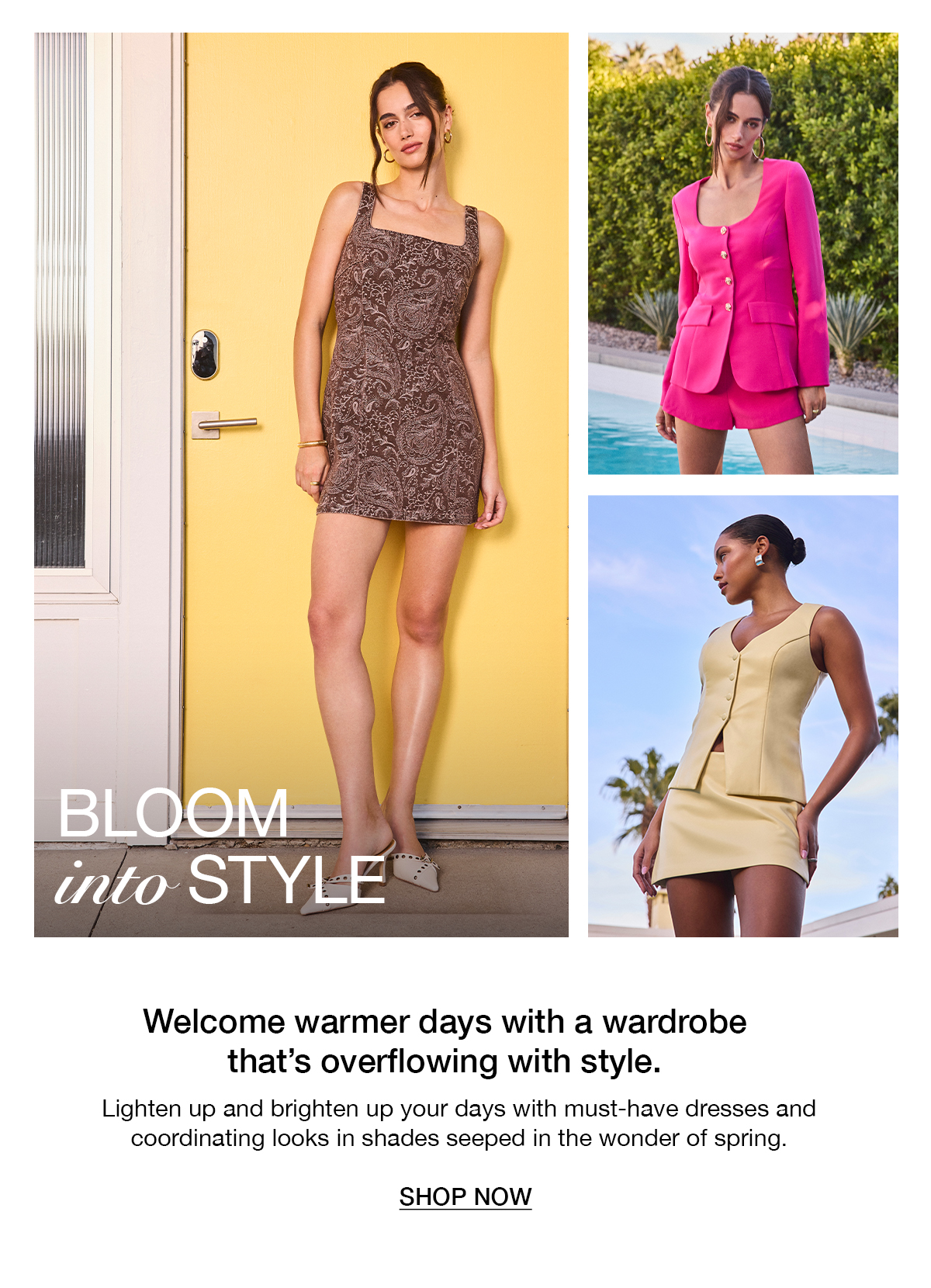 Bloom into style. Welcome warmer days with a wardrobe that's overflowing with style. Shop now. 