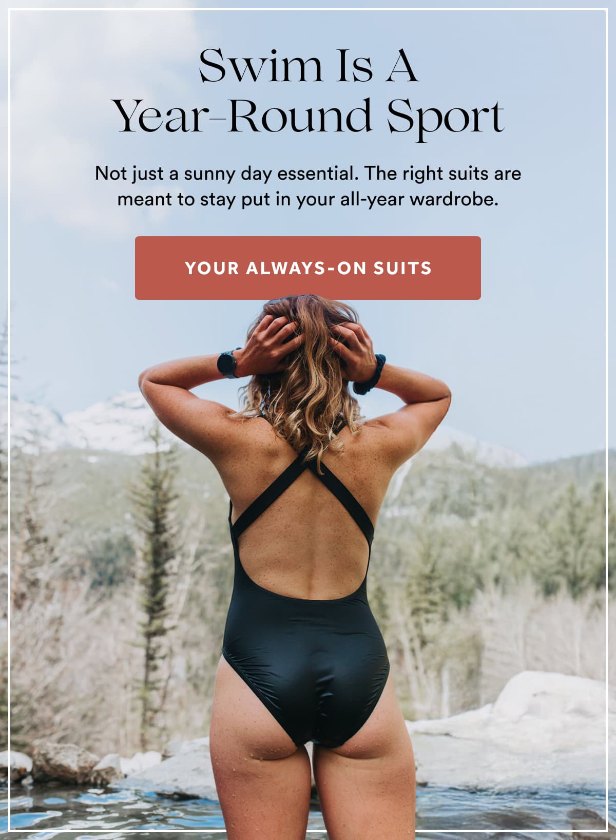 Swim Is A Year-Round Sport | Not just a sunny day essential. The right suits are meant to stay put in your all-year wardrobe. | YOUR ALWAYS-ON SUITS