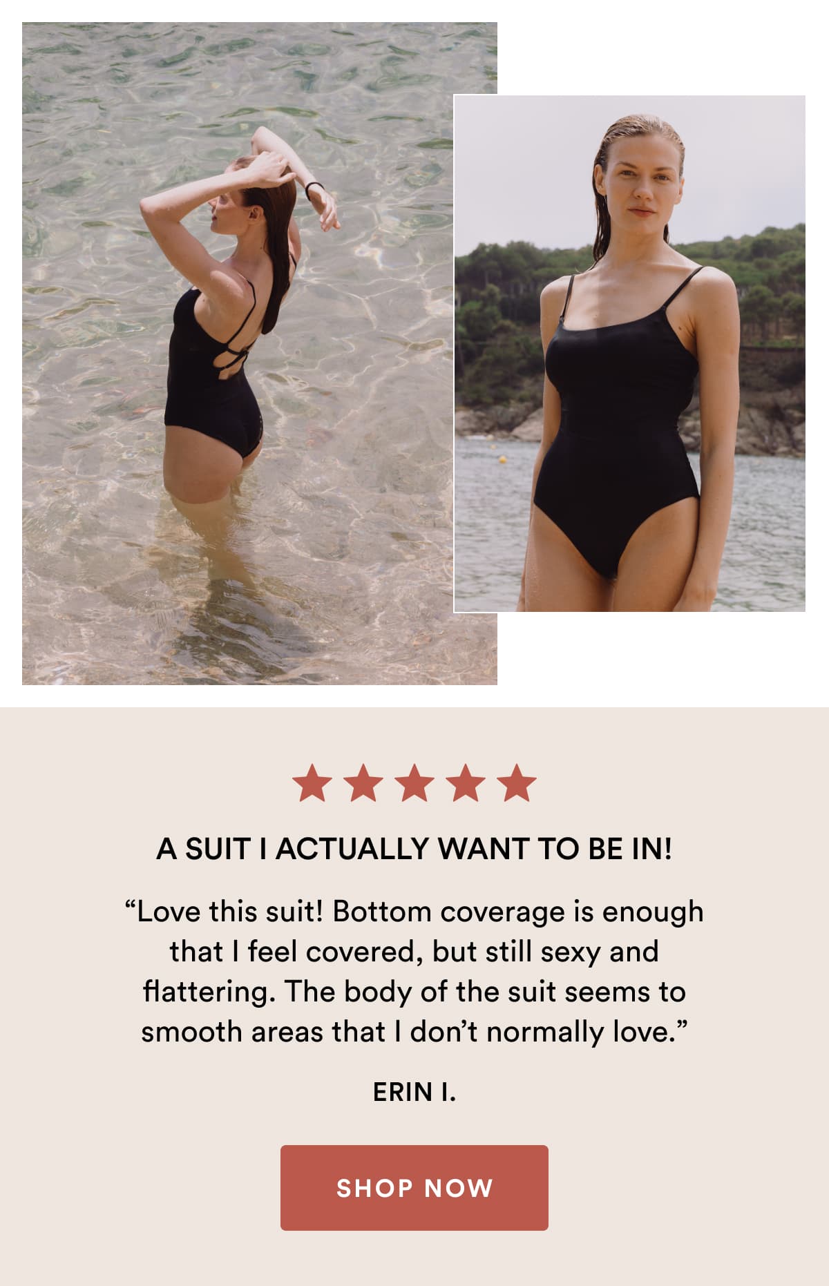 A suit I actually want to be in! | “Love this suit! Bottom coverage is enough that I feel covered, but still sexy and flattering. The body of the suit seems to smooth areas that I don’t normally love.” ERIN I. | SHOP NOW