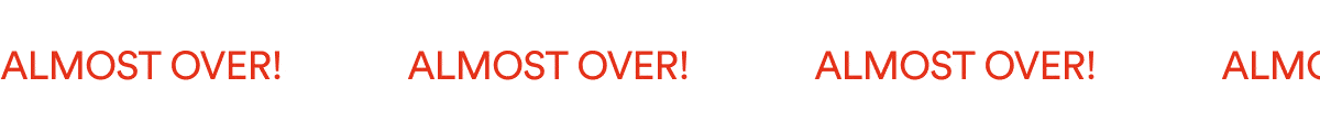 ALMOST OVER!