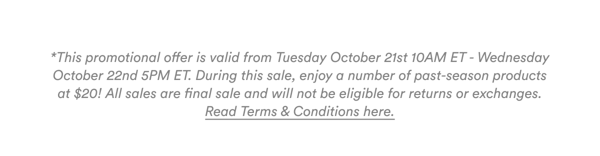 *This promotional offer is valid from Tuesday October 21st 10AM ET - Wednesday October 22nd 5PM ET. During this sale, enjoy a number of past-season products at $20! All sales are final sale and will not be eligible for returns or exchanges. Read Terms & Conditions here.