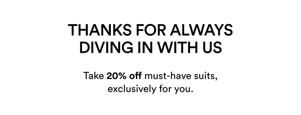 THANKS FOR ALWAYS DIVING IN WITH US | Take 20% off must-have suits, exclusively for you.