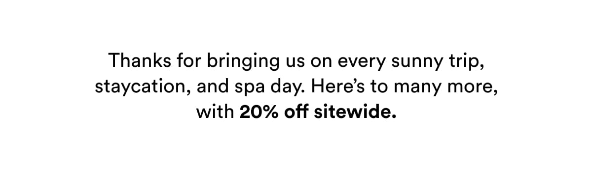 Thanks for bringing us on every sunny trip, staycation, and spa day. Here’s to many more, with 20% off sitewide.