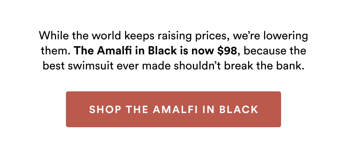 While the world keeps raising prices, we’re lowering them. The Amalfi in Black is now $98, because the best swimsuit ever made shouldn’t break the bank. | SHOP THE AMALFI IN BLACK