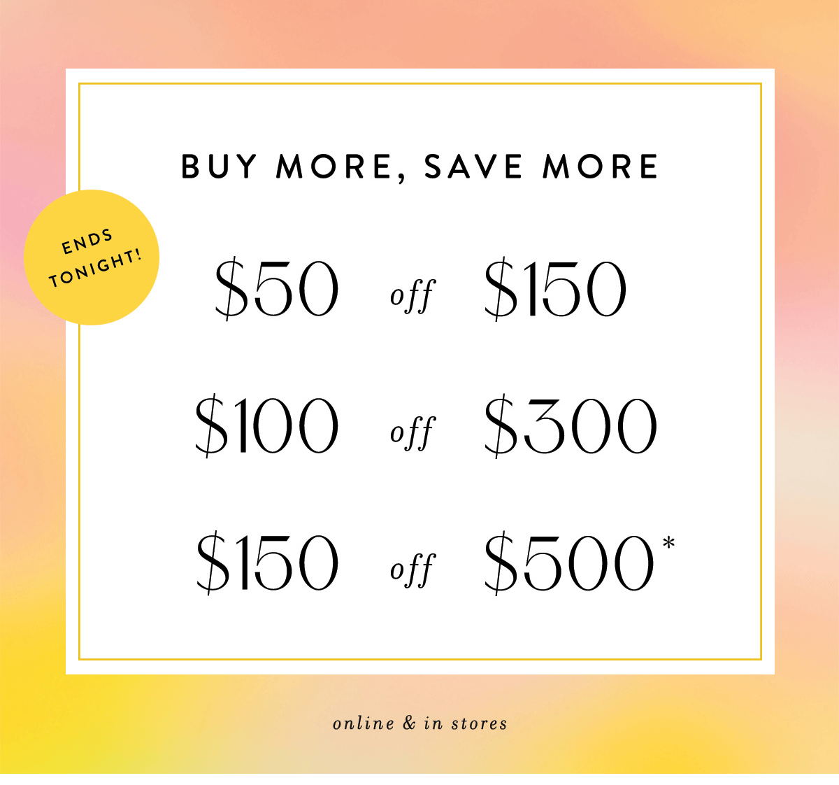 buy more, save more, ends tonight! $50 off $150, $100 off $300, $150 off $500