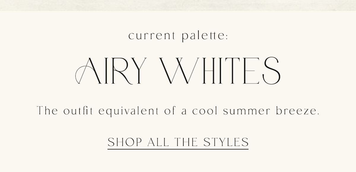 current palette: Airy Whites the outfit equivalent of a cool summer breeze. Shop All The Styles