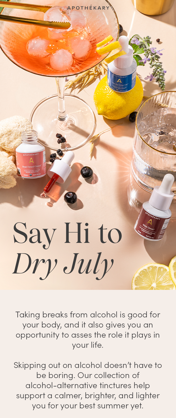 Say Hi to Dry July! Taking breaks from alcohol is good for your body, but it also gives you the space to assess the role that alcohol plays in your life.   Skipping out on alcohol doesn’t have to be boring. Our collection of alcohol-alternatives help support a calmer, brighter, and lighter you for your best summer yet.