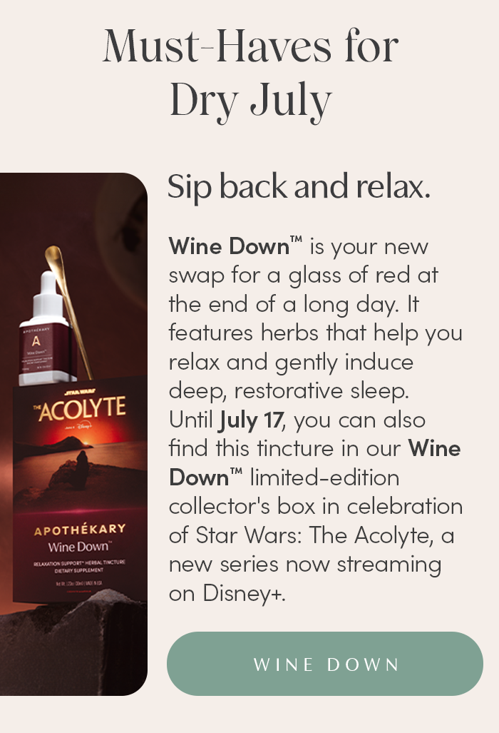 Wine Down™ is your new swap for a glass of red at the end of a long day. It features herbs that help you relax and gently induce deep, restorative sleep.  Until July 17, you can also find this tincture in our limited-edition Wine Down™ Collector’s Box in celebration of Star Wars: The Acolyte, a new series now streaming on Disney+.
