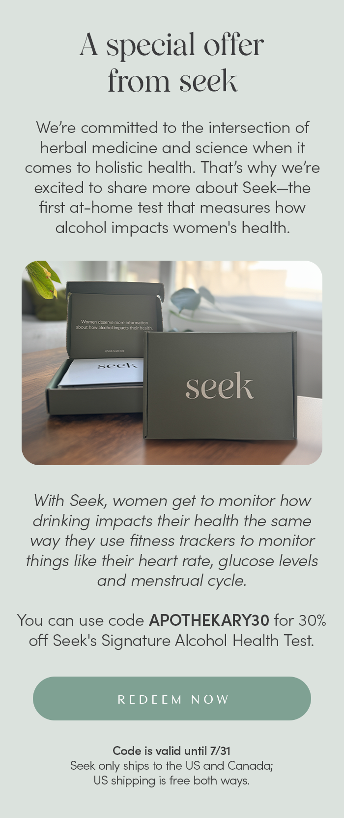 A special offer from SEEK. We’re committed to the intersection of herbal medicine and science when it comes to holistic health. That’s why we’re excited to share more about Seek—the first at-home test that measures how alcohol impacts women's health.   With Seek, women get to monitor how drinking impacts their health the same way they use fitness trackers to monitor things like their heart rate, glucose levels and menstrual cycle.   You can use code SUMMER30 for 30% off Seek's Signature Alcohol Health Test.