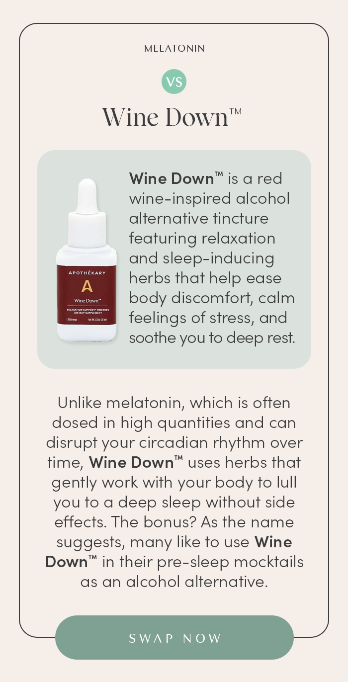 Wine Down™ is a red wine-inspired alcohol alternative tincture featuring relaxation and sleep-inducing herbal ingredients that help ease body discomfort, calm feelings of stress, and soothe you to deep rest.  Unlike melatonin, which is often dosed in high quantities and can disrupt your circadian rhythm overtime, Wine Down™ uses herbs that gently work with your body to lull you to a deep sleep without side effects. The bonus? As the name suggests, many like to use Wine Down™ in their pre-sleep mocktails as an alcohol alternative. 