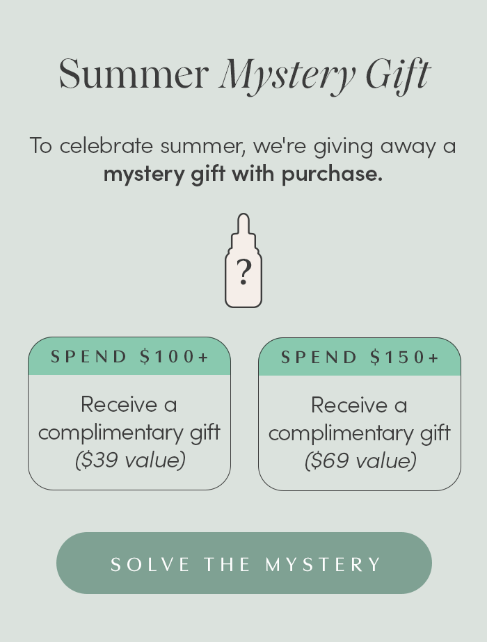 To celebrate summer, we're giving away a mystery gift with purchase.  Spend $100+, receive a complimentary gift ($39 value) Spend 150+, receive a complimentary gift ($69 value) 