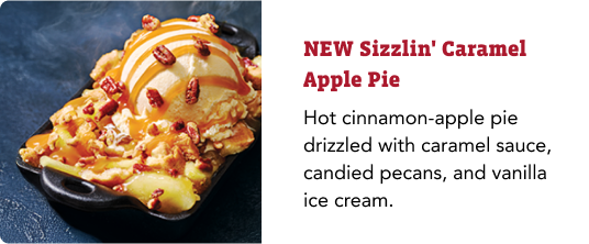NEW Sizzlin' Caramel Apple Pie: Hot cinnamon-apple pie drizzled with caramel sauce, candied pecans, and vanilla ice cream.
