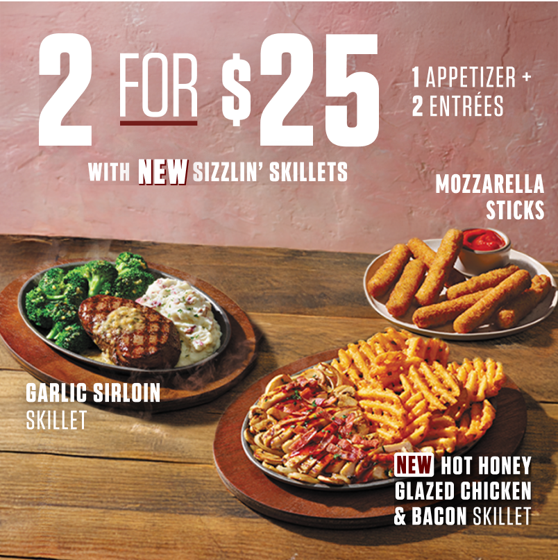 2 for $25. 1 Appetizer + 2 Entrees. With NEW Sizzlin' Skillets. Garlic Sirloin Skillet. NEW Hot Honey Glazed Chicken and Bacon Skillet