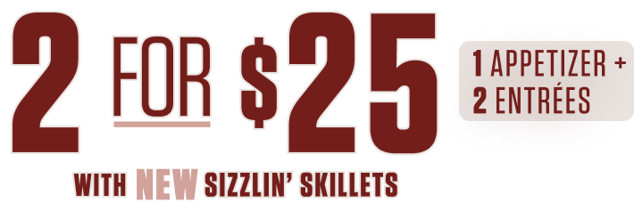 2 for $25: 1 appetizer + 2 entrées, with NEW Sizzlin' Skillets
