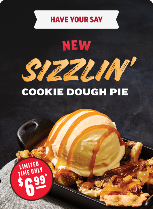 Have Your Say. NEW Sizzlin' Cookie Dough Pie. Limited Time Only $6.99*