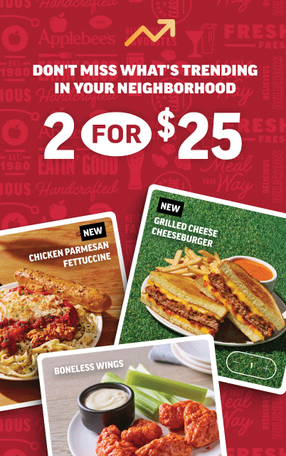 2 for $25. Don't Miss What's Trending In Your Neighborhood: NEW Chicken Parmesan Fettuccine, NEW Grilled Cheese Chesseburger, Oriental Chicken Salad, Boneless Wings, Mozzarella Sticks, and Crunchy Onion Rings