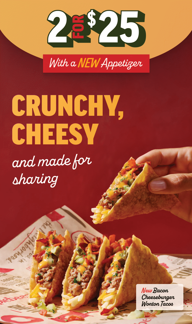 Two for $25. With a new appetizer. Crunchy, cheesy, and made for sharing. New Bacon Cheeseburger Wonton Tacos.