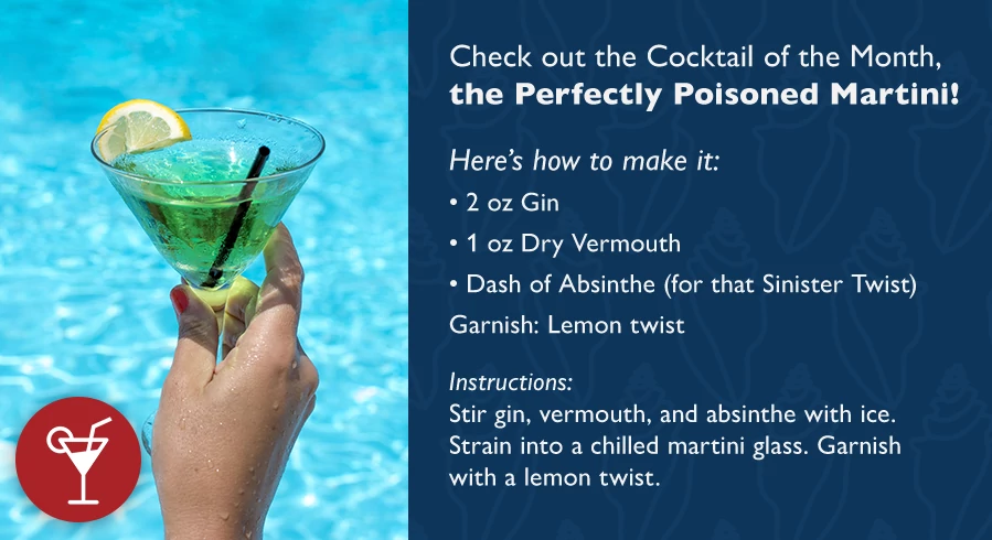 Check out the Cocktail of the Month, the Perfectly Poisoned Martini! Here's how to make it: 2 oz Gin 1 oz Dry Vermouth Dash of Absinthe (for that Sinister Twist) Garnish: Lemon twist Instructions: Stir gin, vermouth, and absinthe with ice. Strain into a chilled martini glass. Garnish with a lemon twist.