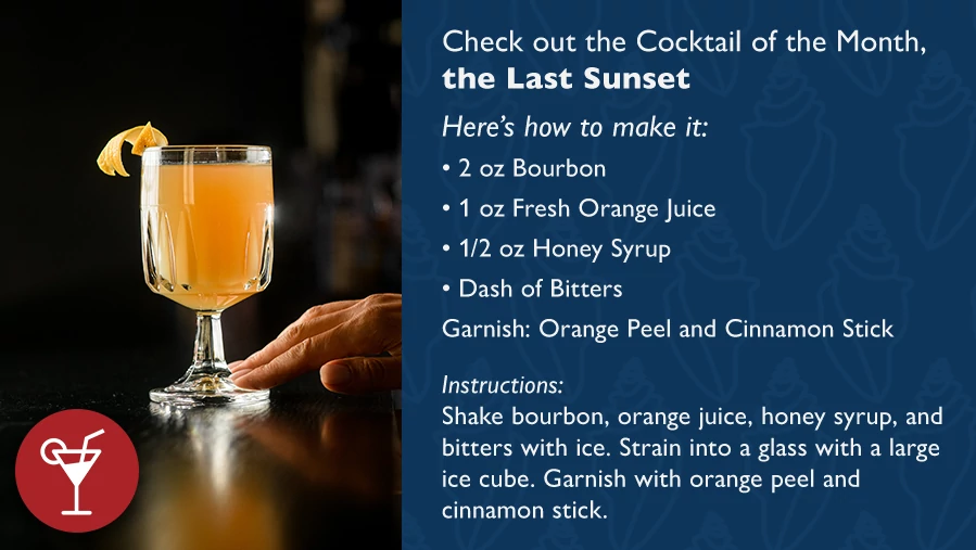 Check out the Cocktail of the Month, The Last Sunset Here's how to make it: 2 oz Bourbon 1 oz Fresh Orange Juice 1/2 oz Honey Syrup Dash of Bitters Garnish: Orange Peel and Cinnamon Stick Instructions: Shake bourbon, orange juice, honey syrup, and bitters with ice. Strain into a glass with a large ice cube. Garnish with orange peel and cinnamon stick.