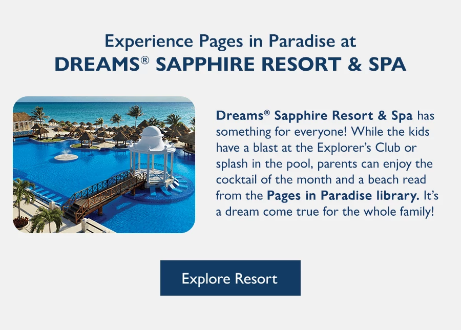 Experience Pages in Paradise at Dreams Sapphire Resort & Spa. Dreams Sapphire Resort & Spa has something for everyone! While the kids have a blast at the Explorer’s Club or splash in the pool, parents can enjoy the cocktail of the month and a beach read from the Pages in Paradise library. It’s a dream come true for the whole family! Explore Resort.
